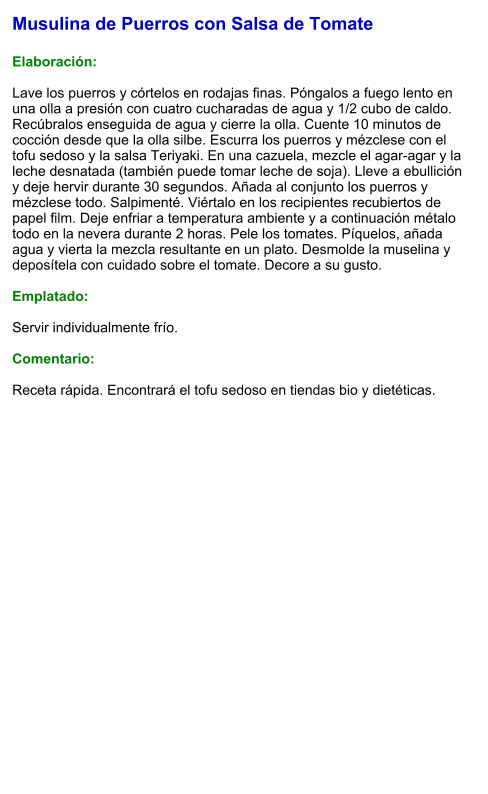 Musulina de Puerros con Salsa de Tomate  Elaboración:  Lave los puerros y córtelos en rodajas finas. Póngalos a fuego lento en una olla a presión con cuatro cucharadas de agua y 1/2 cubo de caldo. Recúbralos enseguida de agua y cierre la olla. Cuente 10 minutos de cocción desde que la olla silbe. Escurra los puerros y mézclese con el tofu sedoso y la salsa Teriyaki. En una cazuela, mezcle el agar-agar y la leche desnatada (también puede tomar leche de soja). Lleve a ebullición y deje hervir durante 30 segundos. Añada al conjunto los puerros y mézclese todo. Salpimenté. Viértalo en los recipientes recubiertos de papel film. Deje enfriar a temperatura ambiente y a continuación métalo todo en la nevera durante 2 horas. Pele los tomates. Píquelos, añada agua y vierta la mezcla resultante en un plato. Desmolde la muselina y deposítela con cuidado sobre el tomate. Decore a su gusto.   Emplatado:  Servir individualmente frío.  Comentario:  Receta rápida. Encontrará el tofu sedoso en tiendas bio y dietéticas.