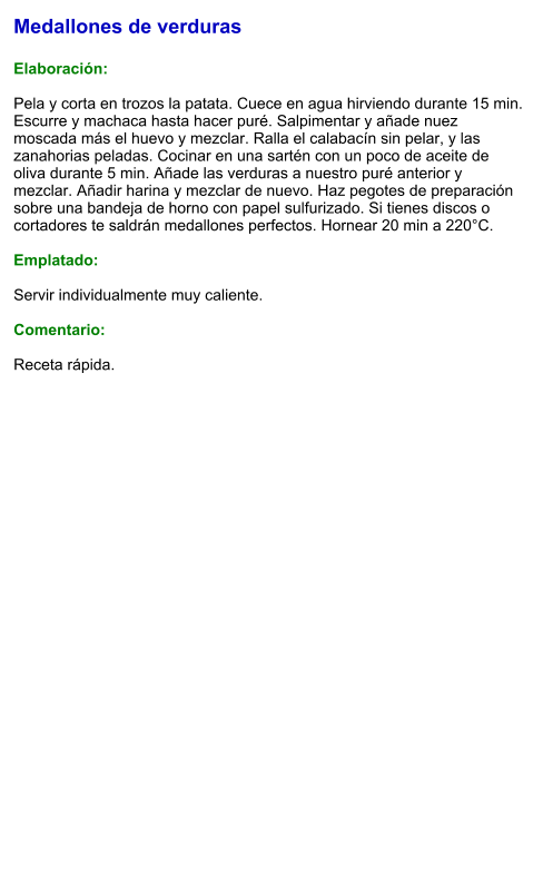 Medallones de verduras  Elaboración:  Pela y corta en trozos la patata. Cuece en agua hirviendo durante 15 min. Escurre y machaca hasta hacer puré. Salpimentar y añade nuez moscada más el huevo y mezclar. Ralla el calabacín sin pelar, y las zanahorias peladas. Cocinar en una sartén con un poco de aceite de oliva durante 5 min. Añade las verduras a nuestro puré anterior y mezclar. Añadir harina y mezclar de nuevo. Haz pegotes de preparación sobre una bandeja de horno con papel sulfurizado. Si tienes discos o cortadores te saldrán medallones perfectos. Hornear 20 min a 220°C.  Emplatado:  Servir individualmente muy caliente.   Comentario:  Receta rápida.