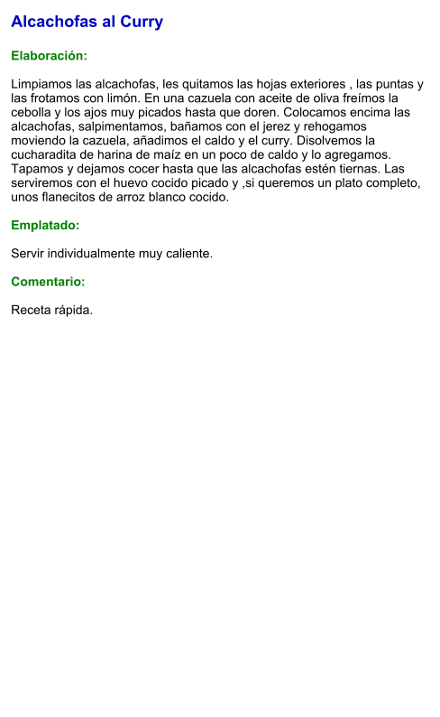 Alcachofas al Curry  Elaboración:  Limpiamos las alcachofas, les quitamos las hojas exteriores , las puntas y las frotamos con limón. En una cazuela con aceite de oliva freímos la cebolla y los ajos muy picados hasta que doren. Colocamos encima las alcachofas, salpimentamos, bañamos con el jerez y rehogamos moviendo la cazuela, añadimos el caldo y el curry. Disolvemos la cucharadita de harina de maíz en un poco de caldo y lo agregamos. Tapamos y dejamos cocer hasta que las alcachofas estén tiernas. Las serviremos con el huevo cocido picado y ,si queremos un plato completo, unos flanecitos de arroz blanco cocido.  Emplatado:  Servir individualmente muy caliente.   Comentario:  Receta rápida.