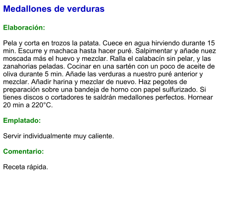 Medallones de verduras  Elaboración:  Pela y corta en trozos la patata. Cuece en agua hirviendo durante 15 min. Escurre y machaca hasta hacer puré. Salpimentar y añade nuez moscada más el huevo y mezclar. Ralla el calabacín sin pelar, y las zanahorias peladas. Cocinar en una sartén con un poco de aceite de oliva durante 5 min. Añade las verduras a nuestro puré anterior y mezclar. Añadir harina y mezclar de nuevo. Haz pegotes de preparación sobre una bandeja de horno con papel sulfurizado. Si tienes discos o cortadores te saldrán medallones perfectos. Hornear 20 min a 220°C.  Emplatado:  Servir individualmente muy caliente.   Comentario:  Receta rápida.