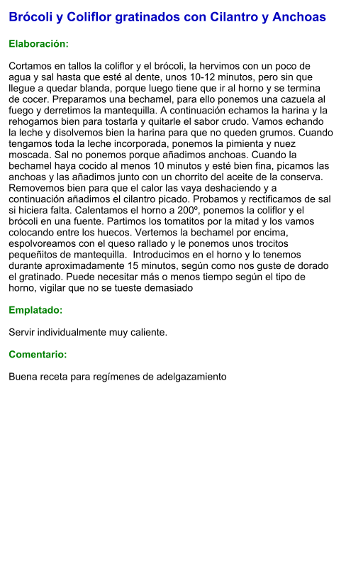 Brócoli y Coliflor gratinados con Cilantro y Anchoas  Elaboración:  Cortamos en tallos la coliflor y el brócoli, la hervimos con un poco de agua y sal hasta que esté al dente, unos 10-12 minutos, pero sin que llegue a quedar blanda, porque luego tiene que ir al horno y se termina de cocer. Preparamos una bechamel, para ello ponemos una cazuela al fuego y derretimos la mantequilla. A continuación echamos la harina y la rehogamos bien para tostarla y quitarle el sabor crudo. Vamos echando la leche y disolvemos bien la harina para que no queden grumos. Cuando tengamos toda la leche incorporada, ponemos la pimienta y nuez moscada. Sal no ponemos porque añadimos anchoas. Cuando la bechamel haya cocido al menos 10 minutos y esté bien fina, picamos las anchoas y las añadimos junto con un chorrito del aceite de la conserva. Removemos bien para que el calor las vaya deshaciendo y a continuación añadimos el cilantro picado. Probamos y rectificamos de sal si hiciera falta. Calentamos el horno a 200º, ponemos la coliflor y el brócoli en una fuente. Partimos los tomatitos por la mitad y los vamos colocando entre los huecos. Vertemos la bechamel por encima, espolvoreamos con el queso rallado y le ponemos unos trocitos pequeñitos de mantequilla.  Introducimos en el horno y lo tenemos durante aproximadamente 15 minutos, según como nos guste de dorado el gratinado. Puede necesitar más o menos tiempo según el tipo de horno, vigilar que no se tueste demasiado  Emplatado:  Servir individualmente muy caliente.   Comentario:  Buena receta para regímenes de adelgazamiento