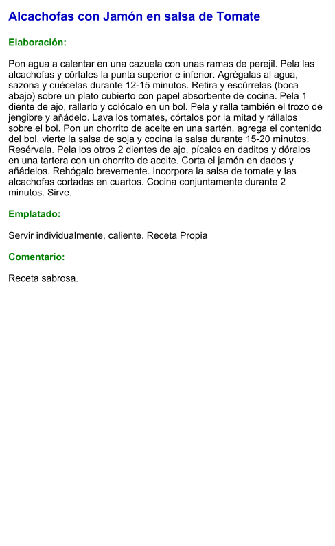 Alcachofas con Jamón en salsa de Tomate  Elaboración:  Pon agua a calentar en una cazuela con unas ramas de perejil. Pela las alcachofas y córtales la punta superior e inferior. Agrégalas al agua, sazona y cuécelas durante 12-15 minutos. Retira y escúrrelas (boca abajo) sobre un plato cubierto con papel absorbente de cocina. Pela 1 diente de ajo, rallarlo y colócalo en un bol. Pela y ralla también el trozo de jengibre y añádelo. Lava los tomates, córtalos por la mitad y rállalos sobre el bol. Pon un chorrito de aceite en una sartén, agrega el contenido del bol, vierte la salsa de soja y cocina la salsa durante 15-20 minutos. Resérvala. Pela los otros 2 dientes de ajo, pícalos en daditos y dóralos en una tartera con un chorrito de aceite. Corta el jamón en dados y añádelos. Rehógalo brevemente. Incorpora la salsa de tomate y las alcachofas cortadas en cuartos. Cocina conjuntamente durante 2 minutos. Sirve.  Emplatado:  Servir individualmente, caliente. Receta Propia  Comentario:  Receta sabrosa.
