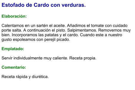 Estofado de Cardo con verduras.  Elaboración:  Calentamos en un sartén el aceite. Añadimos el tomate con cuidado porte salta. A continuación el pisto. Salpimentamos. Removemos muy bien. Incorporamos las patatas y el cardo. Cuando este a nuestro gusto espoleamos con perejil picado.  Emplatado:  Servir individualmente muy caliente. Receta propia.  Comentario:  Receta rápida y diurética.