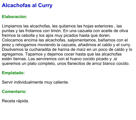 Alcachofas al Curry  Elaboración:  Limpiamos las alcachofas, les quitamos las hojas exteriores , las puntas y las frotamos con limón. En una cazuela con aceite de oliva freímos la cebolla y los ajos muy picados hasta que doren. Colocamos encima las alcachofas, salpimentamos, bañamos con el jerez y rehogamos moviendo la cazuela, añadimos el caldo y el curry. Disolvemos la cucharadita de harina de maíz en un poco de caldo y lo agregamos. Tapamos y dejamos cocer hasta que las alcachofas estén tiernas. Las serviremos con el huevo cocido picado y ,si queremos un plato completo, unos flanecitos de arroz blanco cocido.  Emplatado:  Servir individualmente muy caliente.   Comentario:  Receta rápida.
