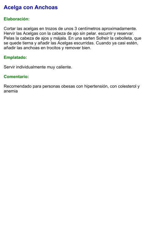 Acelga con Anchoas  Elaboración:  Cortar las acelgas en trozos de unos 3 centímetros aproximadamente. Hervir las Acelgas con la cabeza de ajo sin pelar. escurrir y reservar. Pelas la cabeza de ajos y májala. En una sarten Sofreír la cebolleta, que se quede tierna y añadir las Acelgas escurridas. Cuando ya casi estén, añadir las anchoas en trocitos y remover bien.  Emplatado:  Servir individualmente muy caliente.   Comentario:  Recomendado para personas obesas con hipertensión, con colesterol y anemia