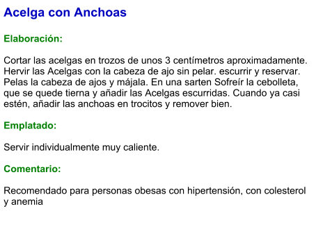 Acelga con Anchoas  Elaboración:  Cortar las acelgas en trozos de unos 3 centímetros aproximadamente. Hervir las Acelgas con la cabeza de ajo sin pelar. escurrir y reservar. Pelas la cabeza de ajos y májala. En una sarten Sofreír la cebolleta, que se quede tierna y añadir las Acelgas escurridas. Cuando ya casi estén, añadir las anchoas en trocitos y remover bien.  Emplatado:  Servir individualmente muy caliente.   Comentario:  Recomendado para personas obesas con hipertensión, con colesterol y anemia