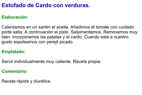 Estofado de Cardo con verduras.  Elaboración:  Calentamos en un sartén el aceite. Añadimos el tomate con cuidado porte salta. A continuación el pisto. Salpimentamos. Removemos muy bien. Incorporamos las patatas y el cardo. Cuando este a nuestro gusto espoleamos con perejil picado.  Emplatado:  Servir individualmente muy caliente. Receta propia.  Comentario:  Receta rápida y diurética.