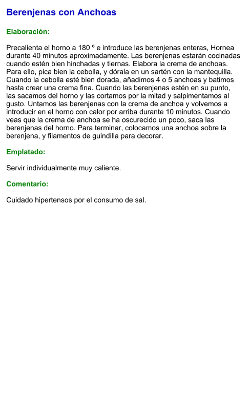 Berenjenas con Anchoas  Elaboración:  Precalienta el horno a 180 º e introduce las berenjenas enteras, Hornea durante 40 minutos aproximadamente. Las berenjenas estarán cocinadas cuando estén bien hinchadas y tiernas. Elabora la crema de anchoas. Para ello, pica bien la cebolla, y dórala en un sartén con la mantequilla. Cuando la cebolla esté bien dorada, añadimos 4 o 5 anchoas y batimos hasta crear una crema fina. Cuando las berenjenas estén en su punto, las sacamos del horno y las cortamos por la mitad y salpimentamos al gusto. Untamos las berenjenas con la crema de anchoa y volvemos a introducir en el horno con calor por arriba durante 10 minutos. Cuando veas que la crema de anchoa se ha oscurecido un poco, saca las berenjenas del horno. Para terminar, colocamos una anchoa sobre la berenjena, y filamentos de guindilla para decorar.  Emplatado:  Servir individualmente muy caliente.   Comentario:  Cuidado hipertensos por el consumo de sal.
