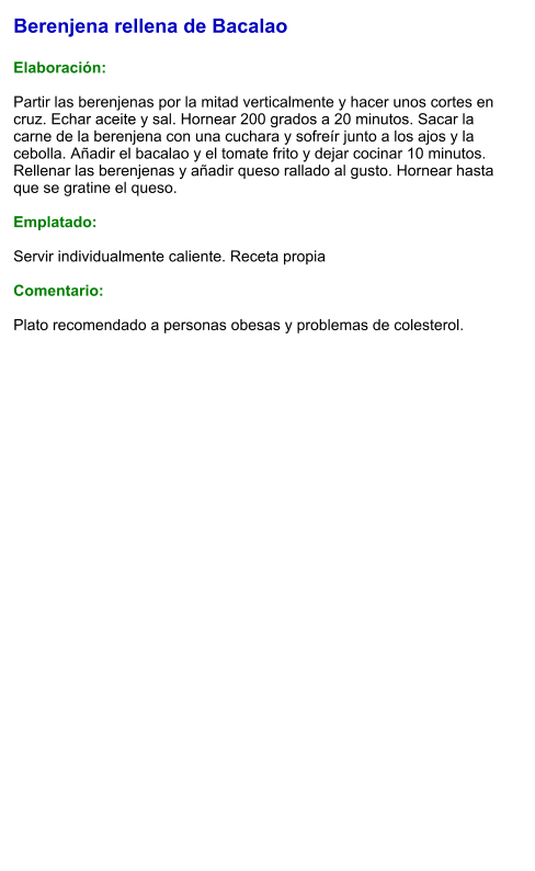 Berenjena rellena de Bacalao  Elaboración:  Partir las berenjenas por la mitad verticalmente y hacer unos cortes en cruz. Echar aceite y sal. Hornear 200 grados a 20 minutos. Sacar la carne de la berenjena con una cuchara y sofreír junto a los ajos y la cebolla. Añadir el bacalao y el tomate frito y dejar cocinar 10 minutos. Rellenar las berenjenas y añadir queso rallado al gusto. Hornear hasta que se gratine el queso.  Emplatado:  Servir individualmente caliente. Receta propia  Comentario:  Plato recomendado a personas obesas y problemas de colesterol.