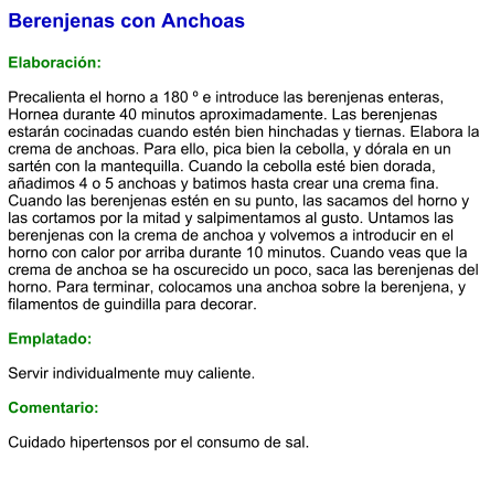 Berenjenas con Anchoas  Elaboración:  Precalienta el horno a 180 º e introduce las berenjenas enteras, Hornea durante 40 minutos aproximadamente. Las berenjenas estarán cocinadas cuando estén bien hinchadas y tiernas. Elabora la crema de anchoas. Para ello, pica bien la cebolla, y dórala en un sartén con la mantequilla. Cuando la cebolla esté bien dorada, añadimos 4 o 5 anchoas y batimos hasta crear una crema fina. Cuando las berenjenas estén en su punto, las sacamos del horno y las cortamos por la mitad y salpimentamos al gusto. Untamos las berenjenas con la crema de anchoa y volvemos a introducir en el horno con calor por arriba durante 10 minutos. Cuando veas que la crema de anchoa se ha oscurecido un poco, saca las berenjenas del horno. Para terminar, colocamos una anchoa sobre la berenjena, y filamentos de guindilla para decorar.  Emplatado:  Servir individualmente muy caliente.   Comentario:  Cuidado hipertensos por el consumo de sal.