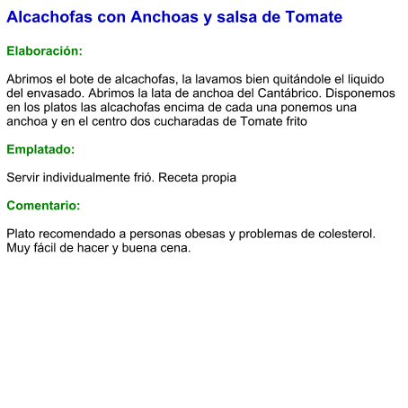 Alcachofas con Anchoas y salsa de Tomate  Elaboración:  Abrimos el bote de alcachofas, la lavamos bien quitándole el liquido del envasado. Abrimos la lata de anchoa del Cantábrico. Disponemos en los platos las alcachofas encima de cada una ponemos una anchoa y en el centro dos cucharadas de Tomate frito  Emplatado:  Servir individualmente frió. Receta propia  Comentario:  Plato recomendado a personas obesas y problemas de colesterol. Muy fácil de hacer y buena cena.