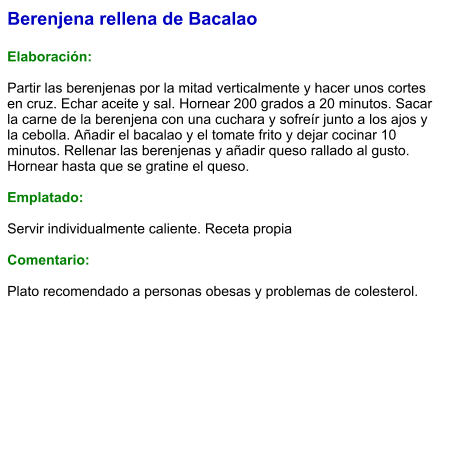 Berenjena rellena de Bacalao  Elaboración:  Partir las berenjenas por la mitad verticalmente y hacer unos cortes en cruz. Echar aceite y sal. Hornear 200 grados a 20 minutos. Sacar la carne de la berenjena con una cuchara y sofreír junto a los ajos y la cebolla. Añadir el bacalao y el tomate frito y dejar cocinar 10 minutos. Rellenar las berenjenas y añadir queso rallado al gusto. Hornear hasta que se gratine el queso.  Emplatado:  Servir individualmente caliente. Receta propia  Comentario:  Plato recomendado a personas obesas y problemas de colesterol.