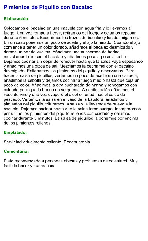 Pimientos de Piquillo con Bacalao  Elaboración:  Colocamos el bacalao en una cazuela con agua fría y lo llevamos al fuego. Una vez rompa a hervir, retiramos del fuego y dejamos reposar durante 5 minutos. Escurrimos los trozos de bacalao y los desmigamos. En un cazo ponemos un poco de aceite y el ajo laminado. Cuando el ajo comience a tener un color dorado, añadimos el bacalao desmigado y damos un par de vueltas. Añadimos una cucharada de harina, mezclamos bien con el bacalao y añadimos poco a poco la leche. Dejamos cocinar sin dejar de remover hasta que la salsa vaya espesando y añadimos una pizca de sal. Mezclamos la bechamel con el bacalao desmigado. Rellenamos los pimientos del piquillo y reservamos. Para hacer la salsa de piquillos, vertemos un poco de aceite en una cazuela, añadimos la cebolla y dejamos cocinar a fuego medio hasta que coja un poco de color. Añadimos la otra cucharada de harina y rehogamos con cuidado para que la harina no se queme. A continuación añadimos el vaso de vino y una vez evapore el alcohol, añadimos el caldo de pescado. Vertemos la salsa en el vaso de la batidora, añadimos 3 pimientos del piquillo, trituramos la salsa y la llevamos de nuevo a la cazuela. Dejamos cocinar hasta que la salsa tome cuerpo. Incorporamos por último los pimientos del piquillo rellenos con cuidado y dejamos cocinar durante 5 minutos. La salsa de piquillos la ponemos por encima de los pimientos rellenos.  Emplatado:  Servir individualmente caliente. Receta propia  Comentario:  Plato recomendado a personas obesas y problemas de colesterol. Muy fácil de hacer y buena cena.