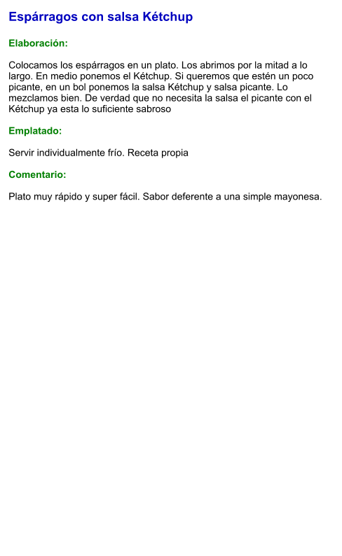 Espárragos con salsa Kétchup  Elaboración:  Colocamos los espárragos en un plato. Los abrimos por la mitad a lo largo. En medio ponemos el Kétchup. Si queremos que estén un poco picante, en un bol ponemos la salsa Kétchup y salsa picante. Lo mezclamos bien. De verdad que no necesita la salsa el picante con el Kétchup ya esta lo suficiente sabroso  Emplatado:  Servir individualmente frío. Receta propia  Comentario:  Plato muy rápido y super fácil. Sabor deferente a una simple mayonesa.