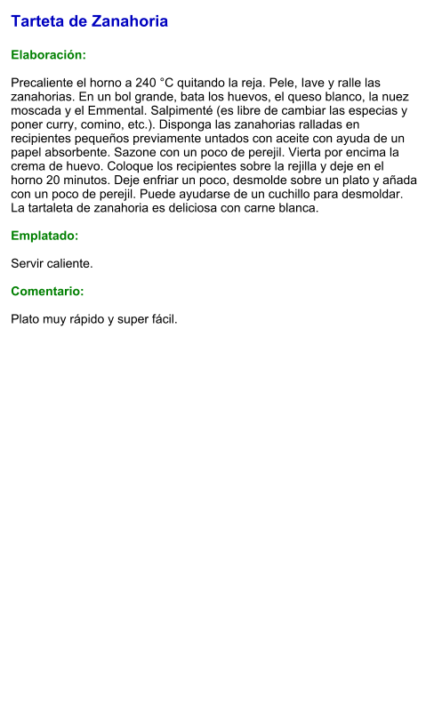 Tarteta de Zanahoria  Elaboración:  Precaliente el horno a 240 °C quitando la reja. Pele, Iave y ralle las zanahorias. En un bol grande, bata los huevos, el queso blanco, la nuez moscada y el Emmental. Salpimenté (es libre de cambiar las especias y poner curry, comino, etc.). Disponga las zanahorias ralladas en recipientes pequeños previamente untados con aceite con ayuda de un papel absorbente. Sazone con un poco de perejil. Vierta por encima la crema de huevo. Coloque los recipientes sobre la rejilla y deje en el horno 20 minutos. Deje enfriar un poco, desmolde sobre un plato y añada con un poco de perejil. Puede ayudarse de un cuchillo para desmoldar. La tartaleta de zanahoria es deliciosa con carne blanca.  Emplatado:  Servir caliente.  Comentario:  Plato muy rápido y super fácil.