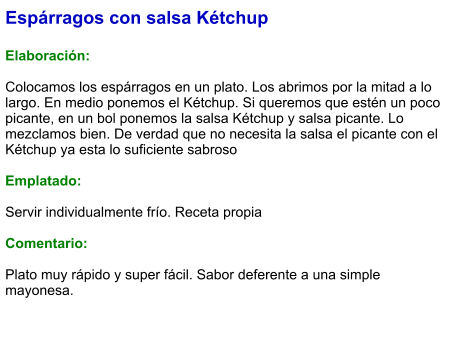 Espárragos con salsa Kétchup  Elaboración:  Colocamos los espárragos en un plato. Los abrimos por la mitad a lo largo. En medio ponemos el Kétchup. Si queremos que estén un poco picante, en un bol ponemos la salsa Kétchup y salsa picante. Lo mezclamos bien. De verdad que no necesita la salsa el picante con el Kétchup ya esta lo suficiente sabroso  Emplatado:  Servir individualmente frío. Receta propia  Comentario:  Plato muy rápido y super fácil. Sabor deferente a una simple mayonesa.