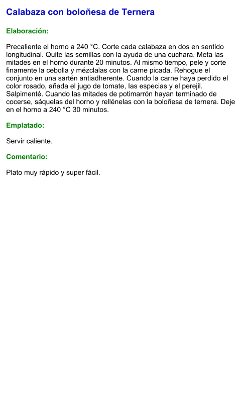 Calabaza con boloñesa de Ternera  Elaboración:  Precaliente el horno a 240 °C. Corte cada calabaza en dos en sentido longitudinal. Quite las semillas con la ayuda de una cuchara. Meta las mitades en el horno durante 20 minutos. Al mismo tiempo, pele y corte finamente la cebolla y mézclalas con la carne picada. Rehogue el conjunto en una sartén antiadherente. Cuando la carne haya perdido el color rosado, añada el jugo de tomate, Ias especias y el perejil. Salpimenté. Cuando las mitades de potimarrón hayan terminado de cocerse, sáquelas del horno y rellénelas con la boloñesa de ternera. Deje en el horno a 240 °C 30 minutos.  Emplatado:  Servir caliente.  Comentario:  Plato muy rápido y super fácil.