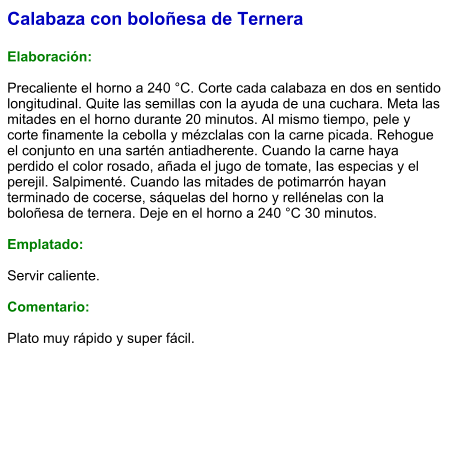 Calabaza con boloñesa de Ternera  Elaboración:  Precaliente el horno a 240 °C. Corte cada calabaza en dos en sentido longitudinal. Quite las semillas con la ayuda de una cuchara. Meta las mitades en el horno durante 20 minutos. Al mismo tiempo, pele y corte finamente la cebolla y mézclalas con la carne picada. Rehogue el conjunto en una sartén antiadherente. Cuando la carne haya perdido el color rosado, añada el jugo de tomate, Ias especias y el perejil. Salpimenté. Cuando las mitades de potimarrón hayan terminado de cocerse, sáquelas del horno y rellénelas con la boloñesa de ternera. Deje en el horno a 240 °C 30 minutos.  Emplatado:  Servir caliente.  Comentario:  Plato muy rápido y super fácil.
