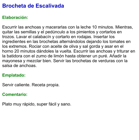 Brocheta de Escalivada  Elaboración:  Escurrir las anchoas y macerarlas con la leche 10 minutos. Mientras, quitar las semillas y el pedúnculo a los pimientos y cortarlos en trozos. Lavar el calabacín y cortarlo en rodajas. Insertar los ingredientes en las brochetas alternándolos dejando los tomates en los extremos. Rociar con aceite de oliva y sal gorda y asar en el horno 20 minutos dándoles la vuelta. Escurrir las anchoas y triturar en la batidora con el zumo de limón hasta obtener un puré. Añadir la mayonesa y mezclar bien. Servir las brochetas de verduras con la salsa de anchoas.  Emplatado:  Servir caliente. Receta propia.  Comentario:  Plato muy rápido, super fácil y sano.