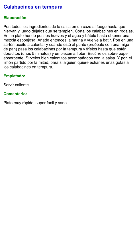 Calabacines en tempura  Elaboración:  Pon todos los ingredientes de la salsa en un cazo al fuego hasta que hiervan y luego déjalos que se templen. Corta los calabacines en rodajas.  En un plato hondo pon los huevos y el agua y bátelo hasta obtener una mezcla esponjosa. Añade entonces la harina y vuelve a batir. Pon en una sartén aceite a calentar y cuando esté al punto (pruébalo con una miga de pan) pasa los calabacines por la tempura y fríelos hasta que estén doraditos (unos 5 minutos) y empiecen a flotar. Escúrrelos sobre papel absorbente. Sírvelos bien calentitos acompañados con la salsa. Y pon el limón partido por la mitad, para si alguien quiere echarles unas gotas a los calabacines en tempura.  Emplatado:  Servir caliente.   Comentario:  Plato muy rápido, super fácil y sano.