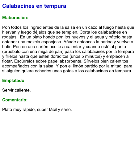 Calabacines en tempura  Elaboración:  Pon todos los ingredientes de la salsa en un cazo al fuego hasta que hiervan y luego déjalos que se templen. Corta los calabacines en rodajas.  En un plato hondo pon los huevos y el agua y bátelo hasta obtener una mezcla esponjosa. Añade entonces la harina y vuelve a batir. Pon en una sartén aceite a calentar y cuando esté al punto (pruébalo con una miga de pan) pasa los calabacines por la tempura y fríelos hasta que estén doraditos (unos 5 minutos) y empiecen a flotar. Escúrrelos sobre papel absorbente. Sírvelos bien calentitos acompañados con la salsa. Y pon el limón partido por la mitad, para si alguien quiere echarles unas gotas a los calabacines en tempura.  Emplatado:  Servir caliente.   Comentario:  Plato muy rápido, super fácil y sano.