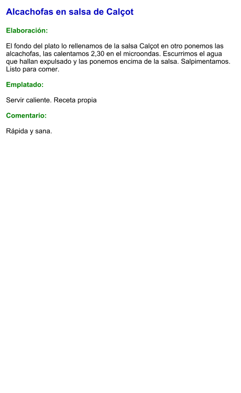 Alcachofas en salsa de Calçot  Elaboración:  El fondo del plato lo rellenamos de la salsa Calçot en otro ponemos las alcachofas, las calentamos 2,30 en el microondas. Escurrimos el agua que hallan expulsado y las ponemos encima de la salsa. Salpimentamos. Listo para comer.  Emplatado:  Servir caliente. Receta propia  Comentario:  Rápida y sana.