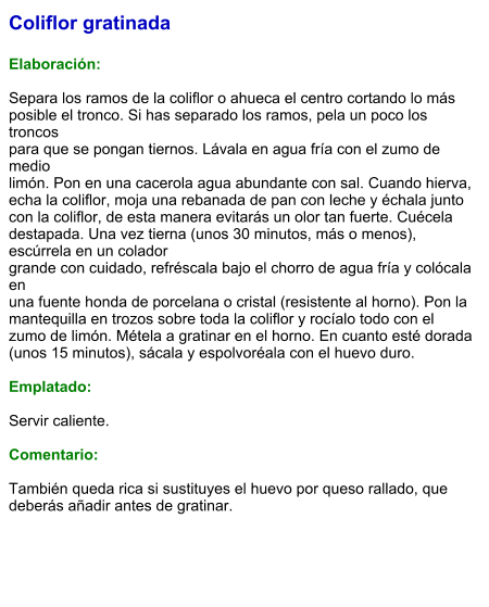 Coliflor gratinada  Elaboración:  Separa los ramos de la coliflor o ahueca el centro cortando lo más posible el tronco. Si has separado los ramos, pela un poco los troncos para que se pongan tiernos. Lávala en agua fría con el zumo de medio limón. Pon en una cacerola agua abundante con sal. Cuando hierva, echa la coliflor, moja una rebanada de pan con leche y échala junto con la coliflor, de esta manera evitarás un olor tan fuerte. Cuécela destapada. Una vez tierna (unos 30 minutos, más o menos), escúrrela en un colador grande con cuidado, refréscala bajo el chorro de agua fría y colócala en una fuente honda de porcelana o cristal (resistente al horno). Pon la mantequilla en trozos sobre toda la coliflor y rocíalo todo con el zumo de limón. Métela a gratinar en el horno. En cuanto esté dorada (unos 15 minutos), sácala y espolvoréala con el huevo duro.  Emplatado:  Servir caliente.   Comentario:  También queda rica si sustituyes el huevo por queso rallado, que deberás añadir antes de gratinar.