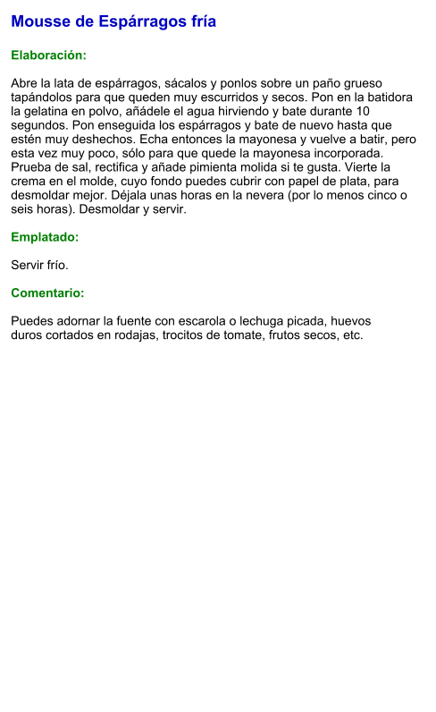 Mousse de Espárragos fría  Elaboración:  Abre la lata de espárragos, sácalos y ponlos sobre un paño grueso tapándolos para que queden muy escurridos y secos. Pon en la batidora la gelatina en polvo, añádele el agua hirviendo y bate durante 10 segundos. Pon enseguida los espárragos y bate de nuevo hasta que estén muy deshechos. Echa entonces la mayonesa y vuelve a batir, pero esta vez muy poco, sólo para que quede la mayonesa incorporada. Prueba de sal, rectifica y añade pimienta molida si te gusta. Vierte la crema en el molde, cuyo fondo puedes cubrir con papel de plata, para desmoldar mejor. Déjala unas horas en la nevera (por lo menos cinco o seis horas). Desmoldar y servir.  Emplatado:  Servir frío.   Comentario:  Puedes adornar la fuente con escarola o lechuga picada, huevos duros cortados en rodajas, trocitos de tomate, frutos secos, etc.