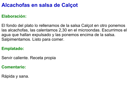 Alcachofas en salsa de Calçot  Elaboración:  El fondo del plato lo rellenamos de la salsa Calçot en otro ponemos las alcachofas, las calentamos 2,30 en el microondas. Escurrimos el agua que hallan expulsado y las ponemos encima de la salsa. Salpimentamos. Listo para comer.  Emplatado:  Servir caliente. Receta propia  Comentario:  Rápida y sana.