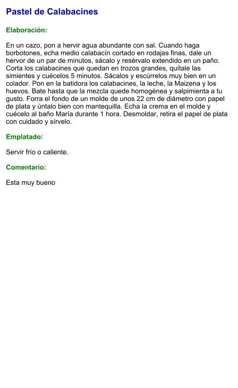 Pastel de Calabacines  Elaboración:  En un cazo, pon a hervir agua abundante con sal. Cuando haga borbotones, echa medio calabacín cortado en rodajas finas, dale un hervor de un par de minutos, sácalo y resérvalo extendido en un paño. Corta los calabacines que quedan en trozos grandes, quítale las simientes y cuécelos 5 minutos. Sácalos y escúrrelos muy bien en un colador. Pon en la batidora los calabacines, la leche, la Maizena y los huevos. Bate hasta que la mezcla quede homogénea y salpimienta a tu gusto. Forra el fondo de un molde de unos 22 cm de diámetro con papel de plata y úntalo bien con mantequilla. Echa la crema en el molde y cuécelo al baño María durante 1 hora. Desmoldar, retira el papel de plata con cuidado y sírvelo.  Emplatado:  Servir frío o caliente.   Comentario:  Esta muy bueno