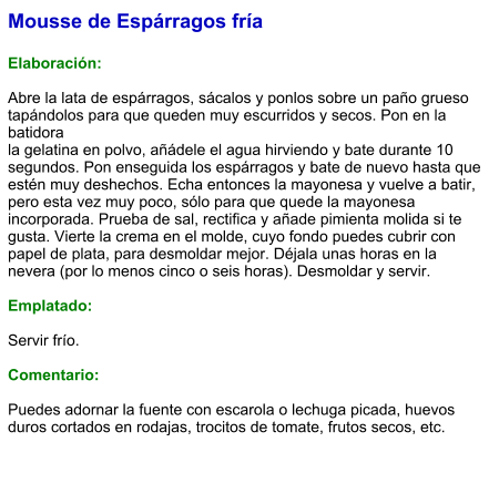 Mousse de Espárragos fría  Elaboración:  Abre la lata de espárragos, sácalos y ponlos sobre un paño grueso tapándolos para que queden muy escurridos y secos. Pon en la batidora la gelatina en polvo, añádele el agua hirviendo y bate durante 10 segundos. Pon enseguida los espárragos y bate de nuevo hasta que estén muy deshechos. Echa entonces la mayonesa y vuelve a batir, pero esta vez muy poco, sólo para que quede la mayonesa incorporada. Prueba de sal, rectifica y añade pimienta molida si te gusta. Vierte la crema en el molde, cuyo fondo puedes cubrir con papel de plata, para desmoldar mejor. Déjala unas horas en la nevera (por lo menos cinco o seis horas). Desmoldar y servir.  Emplatado:  Servir frío.   Comentario:  Puedes adornar la fuente con escarola o lechuga picada, huevos duros cortados en rodajas, trocitos de tomate, frutos secos, etc.