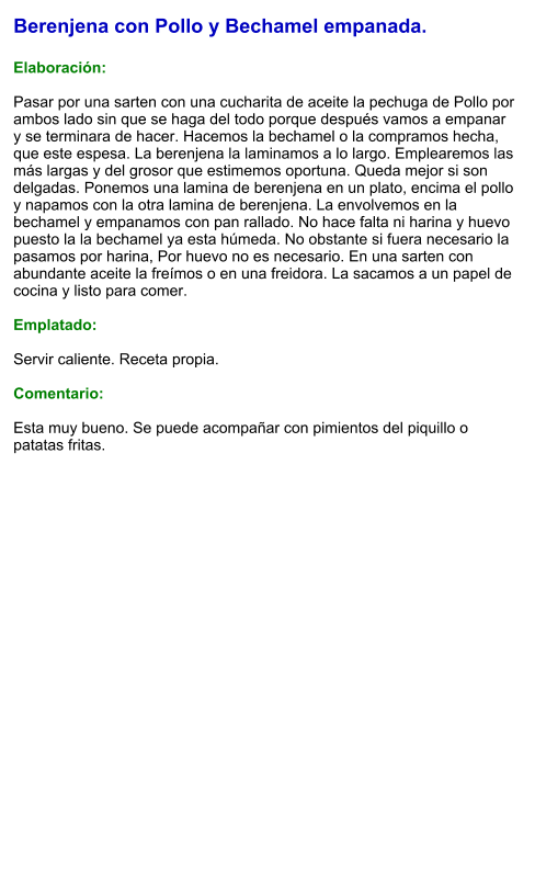 Berenjena con Pollo y Bechamel empanada.  Elaboración:  Pasar por una sarten con una cucharita de aceite la pechuga de Pollo por ambos lado sin que se haga del todo porque después vamos a empanar y se terminara de hacer. Hacemos la bechamel o la compramos hecha, que este espesa. La berenjena la laminamos a lo largo. Emplearemos las más largas y del grosor que estimemos oportuna. Queda mejor si son delgadas. Ponemos una lamina de berenjena en un plato, encima el pollo y napamos con la otra lamina de berenjena. La envolvemos en la bechamel y empanamos con pan rallado. No hace falta ni harina y huevo puesto la la bechamel ya esta húmeda. No obstante si fuera necesario la pasamos por harina, Por huevo no es necesario. En una sarten con abundante aceite la freímos o en una freidora. La sacamos a un papel de cocina y listo para comer.  Emplatado:  Servir caliente. Receta propia.  Comentario:  Esta muy bueno. Se puede acompañar con pimientos del piquillo o patatas fritas.