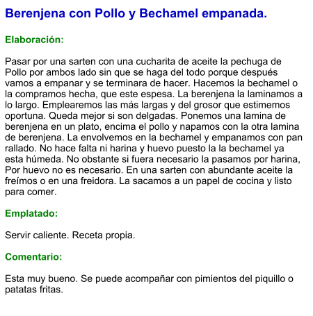 Berenjena con Pollo y Bechamel empanada.  Elaboración:  Pasar por una sarten con una cucharita de aceite la pechuga de Pollo por ambos lado sin que se haga del todo porque después vamos a empanar y se terminara de hacer. Hacemos la bechamel o la compramos hecha, que este espesa. La berenjena la laminamos a lo largo. Emplearemos las más largas y del grosor que estimemos oportuna. Queda mejor si son delgadas. Ponemos una lamina de berenjena en un plato, encima el pollo y napamos con la otra lamina de berenjena. La envolvemos en la bechamel y empanamos con pan rallado. No hace falta ni harina y huevo puesto la la bechamel ya esta húmeda. No obstante si fuera necesario la pasamos por harina, Por huevo no es necesario. En una sarten con abundante aceite la freímos o en una freidora. La sacamos a un papel de cocina y listo para comer.  Emplatado:  Servir caliente. Receta propia.  Comentario:  Esta muy bueno. Se puede acompañar con pimientos del piquillo o patatas fritas.
