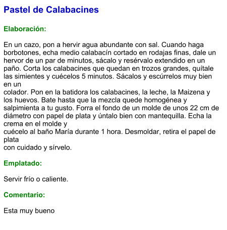 Pastel de Calabacines  Elaboración:  En un cazo, pon a hervir agua abundante con sal. Cuando haga borbotones, echa medio calabacín cortado en rodajas finas, dale un hervor de un par de minutos, sácalo y resérvalo extendido en un paño. Corta los calabacines que quedan en trozos grandes, quítale las simientes y cuécelos 5 minutos. Sácalos y escúrrelos muy bien en un colador. Pon en la batidora los calabacines, la leche, la Maizena y los huevos. Bate hasta que la mezcla quede homogénea y salpimienta a tu gusto. Forra el fondo de un molde de unos 22 cm de diámetro con papel de plata y úntalo bien con mantequilla. Echa la crema en el molde y cuécelo al baño María durante 1 hora. Desmoldar, retira el papel de plata con cuidado y sírvelo.  Emplatado:  Servir frío o caliente.   Comentario:  Esta muy bueno