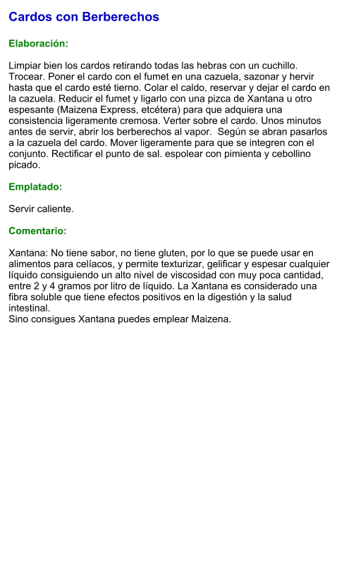 Cardos con Berberechos  Elaboración:  Limpiar bien los cardos retirando todas las hebras con un cuchillo. Trocear. Poner el cardo con el fumet en una cazuela, sazonar y hervir hasta que el cardo esté tierno. Colar el caldo, reservar y dejar el cardo en la cazuela. Reducir el fumet y ligarlo con una pizca de Xantana u otro espesante (Maizena Express, etcétera) para que adquiera una consistencia ligeramente cremosa. Verter sobre el cardo. Unos minutos antes de servir, abrir los berberechos al vapor.  Según se abran pasarlos a la cazuela del cardo. Mover ligeramente para que se integren con el conjunto. Rectificar el punto de sal. espolear con pimienta y cebollino picado.   Emplatado:  Servir caliente.   Comentario:  Xantana: No tiene sabor, no tiene gluten, por lo que se puede usar en alimentos para celíacos, y permite texturizar, gelificar y espesar cualquier líquido consiguiendo un alto nivel de viscosidad con muy poca cantidad, entre 2 y 4 gramos por litro de líquido. La Xantana es considerado una fibra soluble que tiene efectos positivos en la digestión y la salud intestinal.  Sino consigues Xantana puedes emplear Maizena.