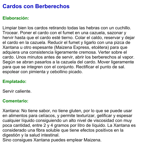 Cardos con Berberechos  Elaboración:  Limpiar bien los cardos retirando todas las hebras con un cuchillo. Trocear. Poner el cardo con el fumet en una cazuela, sazonar y hervir hasta que el cardo esté tierno. Colar el caldo, reservar y dejar el cardo en la cazuela. Reducir el fumet y ligarlo con una pizca de Xantana u otro espesante (Maizena Express, etcétera) para que adquiera una consistencia ligeramente cremosa. Verter sobre el cardo. Unos minutos antes de servir, abrir los berberechos al vapor.  Según se abran pasarlos a la cazuela del cardo. Mover ligeramente para que se integren con el conjunto. Rectificar el punto de sal. espolear con pimienta y cebollino picado.   Emplatado:  Servir caliente.   Comentario:  Xantana: No tiene sabor, no tiene gluten, por lo que se puede usar en alimentos para celíacos, y permite texturizar, gelificar y espesar cualquier líquido consiguiendo un alto nivel de viscosidad con muy poca cantidad, entre 2 y 4 gramos por litro de líquido. La Xantana es considerado una fibra soluble que tiene efectos positivos en la digestión y la salud intestinal.  Sino consigues Xantana puedes emplear Maizena.