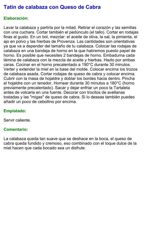 Tatin de calabaza con Queso de Cabra  Elaboración:  Lavar la calabaza y partirla por la mitad. Retirar el corazón y las semillas con una cuchara. Cortar también el pedúnculo (el tallo). Cortar en rodajas finas al gusto. En un bol, mezclar: el aceite de oliva, la sal, la pimienta, el ajo en polvo y las hierbas de Provenza. Las cantidades son orientativas ya que va a depender del tamaño de tu calabaza. Colocar las rodajas de calabaza en una bandeja de horno en la que habremos puesto papel de horno. Es posible que necesites 2 bandejas de horno. Embadurna cada lámina de calabaza con la mezcla de aceite y hierbas. Hazlo por ambas caras. Cocinar en el horno precalentado a 190°C durante 30 minutos. Verter y extender la miel en la base del molde. Colocar encima los trozos de calabaza asada. Cortar rodajas de queso de cabra y colocar encima. Cubrir con la masa de hojaldre y doblar los bordes hacia dentro. Pincha el hojaldre con un tenedor. Hornear durante 30 minutos a 180°C (horno previamente precalentado). Sacar y dejar enfriar un poco la Tartaleta antes de volcarla en una fuente. Decorar con trocitos de avellanas tostadas y las "migas" de queso de cabra. Si lo deseas también puedes añadir un poco de cebollino por encima.  Emplatado:  Servir caliente.   Comentario:  La calabaza queda tan suave que se deshace en la boca, el queso de cabra queda fundido y cremoso, eso combinado con el toque dulce de la miel hacen que cada bocado sea un disfrute.
