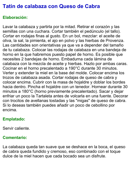 Tatin de calabaza con Queso de Cabra  Elaboración:  Lavar la calabaza y partirla por la mitad. Retirar el corazón y las semillas con una cuchara. Cortar también el pedúnculo (el tallo). Cortar en rodajas finas al gusto. En un bol, mezclar: el aceite de oliva, la sal, la pimienta, el ajo en polvo y las hierbas de Provenza. Las cantidades son orientativas ya que va a depender del tamaño de tu calabaza. Colocar las rodajas de calabaza en una bandeja de horno en la que habremos puesto papel de horno. Es posible que necesites 2 bandejas de horno. Embadurna cada lámina de calabaza con la mezcla de aceite y hierbas. Hazlo por ambas caras. Cocinar en el horno precalentado a 190°C durante 30 minutos. Verter y extender la miel en la base del molde. Colocar encima los trozos de calabaza asada. Cortar rodajas de queso de cabra y colocar encima. Cubrir con la masa de hojaldre y doblar los bordes hacia dentro. Pincha el hojaldre con un tenedor. Hornear durante 30 minutos a 180°C (horno previamente precalentado). Sacar y dejar enfriar un poco la Tartaleta antes de volcarla en una fuente. Decorar con trocitos de avellanas tostadas y las "migas" de queso de cabra. Si lo deseas también puedes añadir un poco de cebollino por encima.  Emplatado:  Servir caliente.   Comentario:  La calabaza queda tan suave que se deshace en la boca, el queso de cabra queda fundido y cremoso, eso combinado con el toque dulce de la miel hacen que cada bocado sea un disfrute.