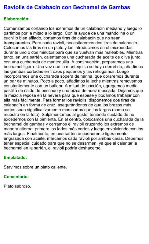 Raviolis de Calabacín con Bechamel de Gambas  Elaboración:  Comenzamos cortando los extremos de un calabacín mediano y luego lo partimos por la mitad a lo largo. Con la ayuda de una mandolina o un cuchillo bien afilado, cortamos tiras de calabacín que no sean transparentes. Para cada ravioli, necesitaremos dos tiras de calabacín. Colocamos las tiras en un plato y las introducimos en el microondas durante uno o dos minutos para que se vuelvan más maleables. Mientras tanto, en una sartén, calentamos una cucharada de aceite de oliva junto con una cucharada de mantequilla. A continuación, preparamos una bechamel ligera. Una vez que la mantequilla se haya derretido, añadimos las gambas cortadas en trozos pequeños y las rehogamos. Luego incorporamos una cucharada sopera de harina, que doraremos durante un par de minutos. Poco a poco, añadimos la leche mientras removemos constantemente con un batidor. A mitad de cocción, agregamos media pastilla de caldo de pescado y una pizca de nuez moscada. Dejamos que la mezcla repose en la nevera para que espese y podamos trabajar con ella más fácilmente. Para formar los raviolis, disponemos dos tiras de calabacín en forma de cruz, asegurándonos de que los brazos más cortos sean significativamente más cortos que los largos (como se muestra en la foto). Salpimentamos al gusto, teniendo cuidado de no excedernos con la pimienta. En el centro, colocamos una cucharada de la bechamel de gambas y cerramos el ravioli cruzando los extremos de manera alterna: primero los lados más cortos y luego envolviendo con los más largos. Finalmente, en una sartén antiadherente ligeramente engrasada con aceite, marcamos cada ravioli por ambas caras. Debemos tener especial cuidado para que no se desarmen, ya que al calentar la bechamel en la sartén, el ravioli podría deshacerse.  Emplatado:  Servimos sobre un plato caliente.  Comentario:  Plato sabroso.