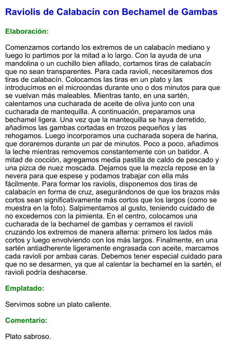 Raviolis de Calabacín con Bechamel de Gambas  Elaboración:  Comenzamos cortando los extremos de un calabacín mediano y luego lo partimos por la mitad a lo largo. Con la ayuda de una mandolina o un cuchillo bien afilado, cortamos tiras de calabacín que no sean transparentes. Para cada ravioli, necesitaremos dos tiras de calabacín. Colocamos las tiras en un plato y las introducimos en el microondas durante uno o dos minutos para que se vuelvan más maleables. Mientras tanto, en una sartén, calentamos una cucharada de aceite de oliva junto con una cucharada de mantequilla. A continuación, preparamos una bechamel ligera. Una vez que la mantequilla se haya derretido, añadimos las gambas cortadas en trozos pequeños y las rehogamos. Luego incorporamos una cucharada sopera de harina, que doraremos durante un par de minutos. Poco a poco, añadimos la leche mientras removemos constantemente con un batidor. A mitad de cocción, agregamos media pastilla de caldo de pescado y una pizca de nuez moscada. Dejamos que la mezcla repose en la nevera para que espese y podamos trabajar con ella más fácilmente. Para formar los raviolis, disponemos dos tiras de calabacín en forma de cruz, asegurándonos de que los brazos más cortos sean significativamente más cortos que los largos (como se muestra en la foto). Salpimentamos al gusto, teniendo cuidado de no excedernos con la pimienta. En el centro, colocamos una cucharada de la bechamel de gambas y cerramos el ravioli cruzando los extremos de manera alterna: primero los lados más cortos y luego envolviendo con los más largos. Finalmente, en una sartén antiadherente ligeramente engrasada con aceite, marcamos cada ravioli por ambas caras. Debemos tener especial cuidado para que no se desarmen, ya que al calentar la bechamel en la sartén, el ravioli podría deshacerse.  Emplatado:  Servimos sobre un plato caliente.  Comentario:  Plato sabroso.