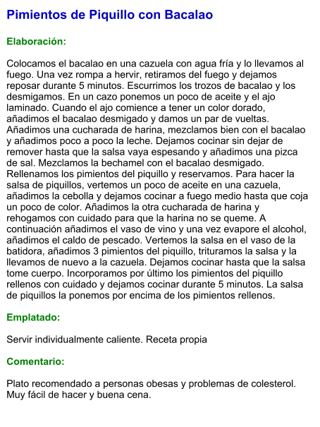 Pimientos de Piquillo con Bacalao  Elaboración:  Colocamos el bacalao en una cazuela con agua fría y lo llevamos al fuego. Una vez rompa a hervir, retiramos del fuego y dejamos reposar durante 5 minutos. Escurrimos los trozos de bacalao y los desmigamos. En un cazo ponemos un poco de aceite y el ajo laminado. Cuando el ajo comience a tener un color dorado, añadimos el bacalao desmigado y damos un par de vueltas. Añadimos una cucharada de harina, mezclamos bien con el bacalao y añadimos poco a poco la leche. Dejamos cocinar sin dejar de remover hasta que la salsa vaya espesando y añadimos una pizca de sal. Mezclamos la bechamel con el bacalao desmigado. Rellenamos los pimientos del piquillo y reservamos. Para hacer la salsa de piquillos, vertemos un poco de aceite en una cazuela, añadimos la cebolla y dejamos cocinar a fuego medio hasta que coja un poco de color. Añadimos la otra cucharada de harina y rehogamos con cuidado para que la harina no se queme. A continuación añadimos el vaso de vino y una vez evapore el alcohol, añadimos el caldo de pescado. Vertemos la salsa en el vaso de la batidora, añadimos 3 pimientos del piquillo, trituramos la salsa y la llevamos de nuevo a la cazuela. Dejamos cocinar hasta que la salsa tome cuerpo. Incorporamos por último los pimientos del piquillo rellenos con cuidado y dejamos cocinar durante 5 minutos. La salsa de piquillos la ponemos por encima de los pimientos rellenos.  Emplatado:  Servir individualmente caliente. Receta propia  Comentario:  Plato recomendado a personas obesas y problemas de colesterol. Muy fácil de hacer y buena cena.