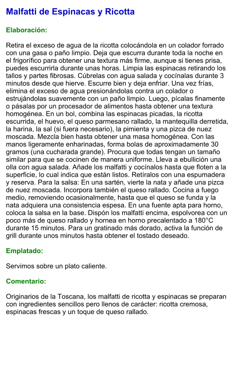 Malfatti de Espinacas y Ricotta  Elaboración:  Retira el exceso de agua de la ricotta colocándola en un colador forrado con una gasa o paño limpio. Deja que escurra durante toda la noche en el frigorífico para obtener una textura más firme, aunque si tienes prisa, puedes escurrirla durante unas horas. Limpia las espinacas retirando los tallos y partes fibrosas. Cúbrelas con agua salada y cocínalas durante 3 minutos desde que hierve. Escurre bien y deja enfriar. Una vez frías, elimina el exceso de agua presionándolas contra un colador o estrujándolas suavemente con un paño limpio. Luego, pícalas finamente o pásalas por un procesador de alimentos hasta obtener una textura homogénea. En un bol, combina las espinacas picadas, la ricotta escurrida, el huevo, el queso parmesano rallado, la mantequilla derretida, la harina, la sal (si fuera necesario), la pimienta y una pizca de nuez moscada. Mezcla bien hasta obtener una masa homogénea. Con las manos ligeramente enharinadas, forma bolas de aproximadamente 30 gramos (una cucharada grande). Procura que todas tengan un tamaño similar para que se cocinen de manera uniforme. Lleva a ebullición una olla con agua salada. Añade los malfatti y cocínalos hasta que floten a la superficie, lo cual indica que están listos. Retíralos con una espumadera y reserva. Para la salsa: En una sartén, vierte la nata y añade una pizca de nuez moscada. Incorpora también el queso rallado. Cocina a fuego medio, removiendo ocasionalmente, hasta que el queso se funda y la nata adquiera una consistencia espesa. En una fuente apta para horno, coloca la salsa en la base. Dispón los malfatti encima, espolvorea con un poco más de queso rallado y hornea en horno precalentado a 180°C durante 15 minutos. Para un gratinado más dorado, activa la función de grill durante unos minutos hasta obtener el tostado deseado.  Emplatado:  Servimos sobre un plato caliente.  Comentario:  Originarios de la Toscana, los malfatti de ricotta y espinacas se preparan con ingredientes sencillos pero llenos de carácter: ricotta cremosa, espinacas frescas y un toque de queso rallado.