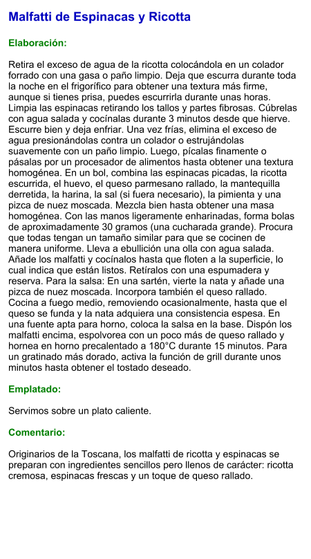 Malfatti de Espinacas y Ricotta  Elaboración:  Retira el exceso de agua de la ricotta colocándola en un colador forrado con una gasa o paño limpio. Deja que escurra durante toda la noche en el frigorífico para obtener una textura más firme, aunque si tienes prisa, puedes escurrirla durante unas horas. Limpia las espinacas retirando los tallos y partes fibrosas. Cúbrelas con agua salada y cocínalas durante 3 minutos desde que hierve. Escurre bien y deja enfriar. Una vez frías, elimina el exceso de agua presionándolas contra un colador o estrujándolas suavemente con un paño limpio. Luego, pícalas finamente o pásalas por un procesador de alimentos hasta obtener una textura homogénea. En un bol, combina las espinacas picadas, la ricotta escurrida, el huevo, el queso parmesano rallado, la mantequilla derretida, la harina, la sal (si fuera necesario), la pimienta y una pizca de nuez moscada. Mezcla bien hasta obtener una masa homogénea. Con las manos ligeramente enharinadas, forma bolas de aproximadamente 30 gramos (una cucharada grande). Procura que todas tengan un tamaño similar para que se cocinen de manera uniforme. Lleva a ebullición una olla con agua salada. Añade los malfatti y cocínalos hasta que floten a la superficie, lo cual indica que están listos. Retíralos con una espumadera y reserva. Para la salsa: En una sartén, vierte la nata y añade una pizca de nuez moscada. Incorpora también el queso rallado. Cocina a fuego medio, removiendo ocasionalmente, hasta que el queso se funda y la nata adquiera una consistencia espesa. En una fuente apta para horno, coloca la salsa en la base. Dispón los malfatti encima, espolvorea con un poco más de queso rallado y hornea en horno precalentado a 180°C durante 15 minutos. Para un gratinado más dorado, activa la función de grill durante unos minutos hasta obtener el tostado deseado.  Emplatado:  Servimos sobre un plato caliente.  Comentario:  Originarios de la Toscana, los malfatti de ricotta y espinacas se preparan con ingredientes sencillos pero llenos de carácter: ricotta cremosa, espinacas frescas y un toque de queso rallado.