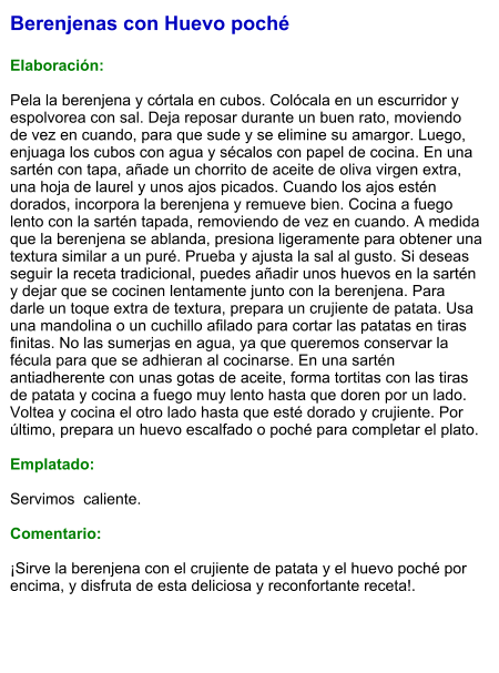 Berenjenas con Huevo poché  Elaboración:  Pela la berenjena y córtala en cubos. Colócala en un escurridor y espolvorea con sal. Deja reposar durante un buen rato, moviendo de vez en cuando, para que sude y se elimine su amargor. Luego, enjuaga los cubos con agua y sécalos con papel de cocina. En una sartén con tapa, añade un chorrito de aceite de oliva virgen extra, una hoja de laurel y unos ajos picados. Cuando los ajos estén dorados, incorpora la berenjena y remueve bien. Cocina a fuego lento con la sartén tapada, removiendo de vez en cuando. A medida que la berenjena se ablanda, presiona ligeramente para obtener una textura similar a un puré. Prueba y ajusta la sal al gusto. Si deseas seguir la receta tradicional, puedes añadir unos huevos en la sartén y dejar que se cocinen lentamente junto con la berenjena. Para darle un toque extra de textura, prepara un crujiente de patata. Usa una mandolina o un cuchillo afilado para cortar las patatas en tiras finitas. No las sumerjas en agua, ya que queremos conservar la fécula para que se adhieran al cocinarse. En una sartén antiadherente con unas gotas de aceite, forma tortitas con las tiras de patata y cocina a fuego muy lento hasta que doren por un lado. Voltea y cocina el otro lado hasta que esté dorado y crujiente. Por último, prepara un huevo escalfado o poché para completar el plato.   Emplatado:  Servimos  caliente.  Comentario:  ¡Sirve la berenjena con el crujiente de patata y el huevo poché por encima, y disfruta de esta deliciosa y reconfortante receta!.