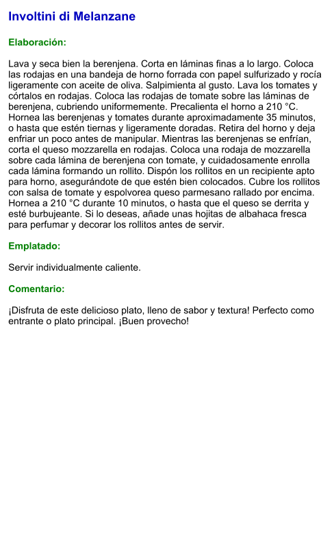 Involtini di Melanzane  Elaboración:  Lava y seca bien la berenjena. Corta en láminas finas a lo largo. Coloca las rodajas en una bandeja de horno forrada con papel sulfurizado y rocía ligeramente con aceite de oliva. Salpimienta al gusto. Lava los tomates y córtalos en rodajas. Coloca las rodajas de tomate sobre las láminas de berenjena, cubriendo uniformemente. Precalienta el horno a 210 °C. Hornea las berenjenas y tomates durante aproximadamente 35 minutos, o hasta que estén tiernas y ligeramente doradas. Retira del horno y deja enfriar un poco antes de manipular. Mientras las berenjenas se enfrían, corta el queso mozzarella en rodajas. Coloca una rodaja de mozzarella sobre cada lámina de berenjena con tomate, y cuidadosamente enrolla cada lámina formando un rollito. Dispón los rollitos en un recipiente apto para horno, asegurándote de que estén bien colocados. Cubre los rollitos con salsa de tomate y espolvorea queso parmesano rallado por encima. Hornea a 210 °C durante 10 minutos, o hasta que el queso se derrita y esté burbujeante. Si lo deseas, añade unas hojitas de albahaca fresca para perfumar y decorar los rollitos antes de servir.  Emplatado:  Servir individualmente caliente.   Comentario:  ¡Disfruta de este delicioso plato, lleno de sabor y textura! Perfecto como entrante o plato principal. ¡Buen provecho!