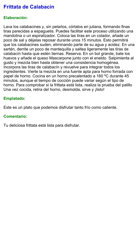 Frittata de Calabacín  Elaboración:  Lava los calabacines y, sin pelarlos, córtalos en juliana, formando finas tiras parecidas a espaguetis. Puedes facilitar este proceso utilizando una mandolina o un espiralizador. Coloca las tiras en un colador, añade un poco de sal y déjalas reposar durante unos 15 minutos. Esto permitirá que los calabacines suden, eliminando parte de su agua y acidez. En una sartén, derrite un poco de mantequilla y saltea ligeramente las tiras de calabacín hasta que estén tiernas. Reserva. En un bol grande, bate los huevos y añade el queso Mascarpone junto con el eneldo. Salpimienta al gusto y mezcla bien hasta obtener una consistencia homogénea. Incorpora las tiras de calabacín y revuelve para integrar todos los ingredientes. Vierte la mezcla en una fuente apta para horno forrada con papel de horno. Cocina en un horno precalentado a 160 ºC durante 45 minutos, aunque el tiempo de cocción puede variar según el tipo de horno. Para comprobar si la frittata está lista, realiza la prueba del palillo  Una vez cocida, retira del horno, desmolda, sirve y ¡listo!   Emplatado:  Este es un plato que podemos disfrutar tanto frío como caliente.  Comentario:  Tu deliciosa frittata está lista para disfrutar.