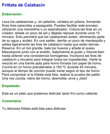 Frittata de Calabacín  Elaboración:  Lava los calabacines y, sin pelarlos, córtalos en juliana, formando finas tiras parecidas a espaguetis. Puedes facilitar este proceso utilizando una mandolina o un espiralizador. Coloca las tiras en un colador, añade un poco de sal y déjalas reposar durante unos 15 minutos. Esto permitirá que los calabacines suden, eliminando parte de su agua y acidez. En una sartén, derrite un poco de mantequilla y saltea ligeramente las tiras de calabacín hasta que estén tiernas. Reserva. En un bol grande, bate los huevos y añade el queso Mascarpone junto con el eneldo. Salpimienta al gusto y mezcla bien hasta obtener una consistencia homogénea. Incorpora las tiras de calabacín y revuelve para integrar todos los ingredientes. Vierte la mezcla en una fuente apta para horno forrada con papel de horno. Cocina en un horno precalentado a 160 ºC durante 45 minutos, aunque el tiempo de cocción puede variar según el tipo de horno. Para comprobar si la frittata está lista, realiza la prueba del palillo  Una vez cocida, retira del horno, desmolda, sirve y ¡listo!   Emplatado:  Este es un plato que podemos disfrutar tanto frío como caliente.  Comentario:  Tu deliciosa frittata está lista para disfrutar.