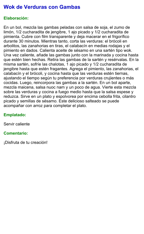 Wok de Verduras con Gambas  Elaboración:  En un bol, mezcla las gambas peladas con salsa de soja, el zumo de limón, 1/2 cucharadita de jengibre, 1 ajo picado y 1/2 cucharadita de pimienta. Cubre con film transparente y deja macerar en el frigorífico durante 30 minutos. Mientras tanto, corta las verduras: el brócoli en arbolitos, las zanahorias en tiras, el calabacín en medias rodajas y el pimiento en dados. Calienta aceite de sésamo en una sartén tipo wok. Una vez caliente, añade las gambas junto con la marinada y cocina hasta que estén bien hechas. Retira las gambas de la sartén y resérvalas. En la misma sartén, sofríe las chalotas, 1 ajo picado y 1/2 cucharadita de jengibre hasta que estén fragantes. Agrega el pimiento, las zanahorias, el calabacín y el brócoli, y cocina hasta que las verduras estén tiernas, ajustando el tiempo según tu preferencia por verduras crujientes o más cocidas. Luego, reincorpora las gambas a la sartén. En un bol aparte, mezcla maicena, salsa nuoc nam y un poco de agua. Vierte esta mezcla sobre las verduras y cocina a fuego medio hasta que la salsa espese y reduzca. Sirve en un plato y espolvorea por encima cebolla frita, cilantro picado y semillas de sésamo. Este delicioso salteado se puede acompañar con arroz para completar el plato.   Emplatado:  Servir caliente  Comentario:  ¡Disfruta de tu creación!