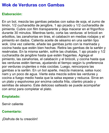 Wok de Verduras con Gambas  Elaboración:  En un bol, mezcla las gambas peladas con salsa de soja, el zumo de limón, 1/2 cucharadita de jengibre, 1 ajo picado y 1/2 cucharadita de pimienta. Cubre con film transparente y deja macerar en el frigorífico durante 30 minutos. Mientras tanto, corta las verduras: el brócoli en arbolitos, las zanahorias en tiras, el calabacín en medias rodajas y el pimiento en dados. Calienta aceite de sésamo en una sartén tipo wok. Una vez caliente, añade las gambas junto con la marinada y cocina hasta que estén bien hechas. Retira las gambas de la sartén y resérvalas. En la misma sartén, sofríe las chalotas, 1 ajo picado y 1/2 cucharadita de jengibre hasta que estén fragantes. Agrega el pimiento, las zanahorias, el calabacín y el brócoli, y cocina hasta que las verduras estén tiernas, ajustando el tiempo según tu preferencia por verduras crujientes o más cocidas. Luego, reincorpora las gambas a la sartén. En un bol aparte, mezcla maicena, salsa nuoc nam y un poco de agua. Vierte esta mezcla sobre las verduras y cocina a fuego medio hasta que la salsa espese y reduzca. Sirve en un plato y espolvorea por encima cebolla frita, cilantro picado y semillas de sésamo. Este delicioso salteado se puede acompañar con arroz para completar el plato.   Emplatado:  Servir caliente  Comentario:  ¡Disfruta de tu creación!