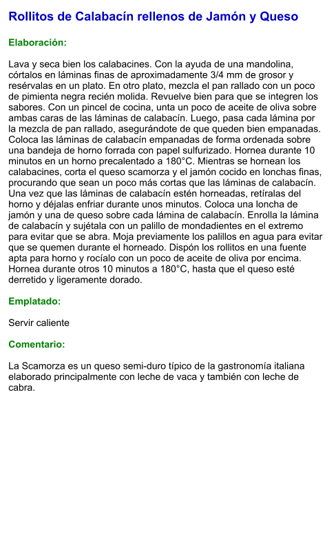 Rollitos de Calabacín rellenos de Jamón y Queso  Elaboración:  Lava y seca bien los calabacines. Con la ayuda de una mandolina, córtalos en láminas finas de aproximadamente 3/4 mm de grosor y resérvalas en un plato. En otro plato, mezcla el pan rallado con un poco de pimienta negra recién molida. Revuelve bien para que se integren los sabores. Con un pincel de cocina, unta un poco de aceite de oliva sobre ambas caras de las láminas de calabacín. Luego, pasa cada lámina por la mezcla de pan rallado, asegurándote de que queden bien empanadas. Coloca las láminas de calabacín empanadas de forma ordenada sobre una bandeja de horno forrada con papel sulfurizado. Hornea durante 10 minutos en un horno precalentado a 180°C. Mientras se hornean los calabacines, corta el queso scamorza y el jamón cocido en lonchas finas, procurando que sean un poco más cortas que las láminas de calabacín. Una vez que las láminas de calabacín estén horneadas, retíralas del horno y déjalas enfriar durante unos minutos. Coloca una loncha de jamón y una de queso sobre cada lámina de calabacín. Enrolla la lámina de calabacín y sujétala con un palillo de mondadientes en el extremo para evitar que se abra. Moja previamente los palillos en agua para evitar que se quemen durante el horneado. Dispón los rollitos en una fuente apta para horno y rocíalo con un poco de aceite de oliva por encima. Hornea durante otros 10 minutos a 180°C, hasta que el queso esté derretido y ligeramente dorado.  Emplatado:  Servir caliente  Comentario:  La Scamorza es un queso semi-duro típico de la gastronomía italiana elaborado principalmente con leche de vaca y también con leche de cabra.